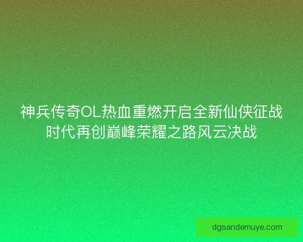 神兵传奇OL热血重燃开启全新仙侠征战时代再创巅峰荣耀之路风云决战