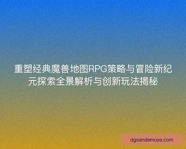 重塑经典魔兽地图RPG策略与冒险新纪元探索全景解析与创新玩法揭秘