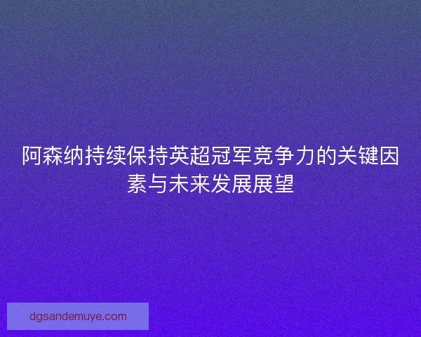 阿森纳持续保持英超冠军竞争力的关键因素与未来发展展望