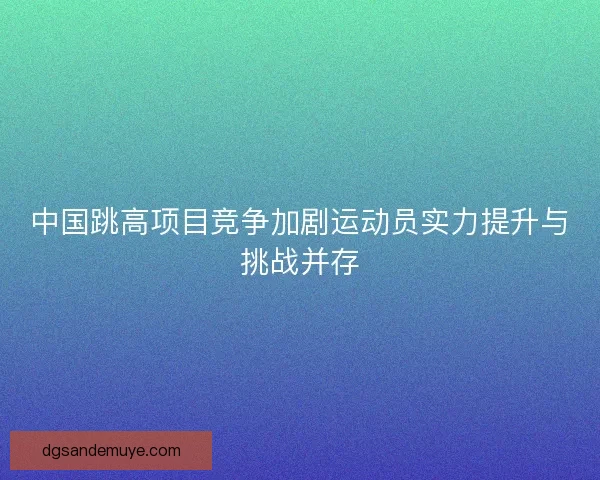 中国跳高项目竞争加剧运动员实力提升与挑战并存