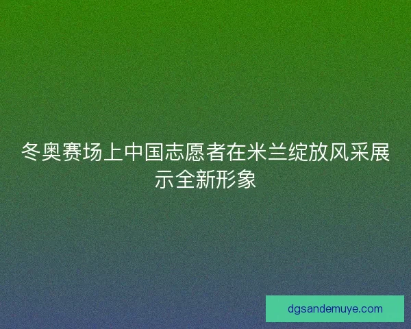 冬奥赛场上中国志愿者在米兰绽放风采展示全新形象