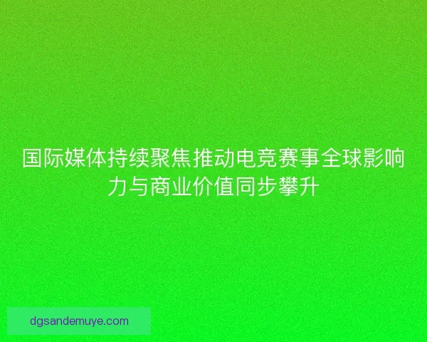 国际媒体持续聚焦推动电竞赛事全球影响力与商业价值同步攀升