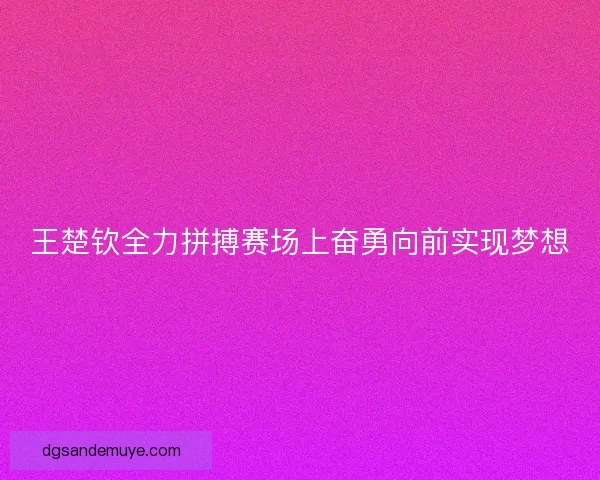王楚钦全力拼搏赛场上奋勇向前实现梦想